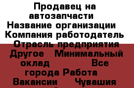 Продавец на автозапчасти › Название организации ­ Компания-работодатель › Отрасль предприятия ­ Другое › Минимальный оклад ­ 30 000 - Все города Работа » Вакансии   . Чувашия респ.,Алатырь г.